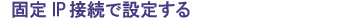 固定IP接続で設定する